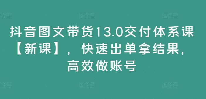 抖音图文带货13.0交付体系课【新课】，快速出单拿结果，高效做账号-资源宝库