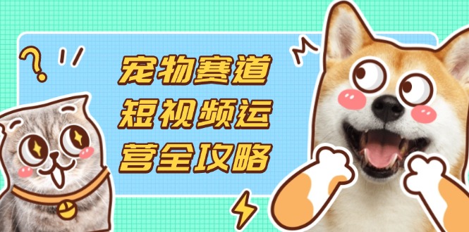 宠物赛道短视频运营全攻略，选品拍摄剪辑实操，实现流量到收益转化-资源宝库