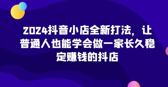 2024抖音小店全新打法,让普通人也能学会做一家长久稳定赚钱的抖店