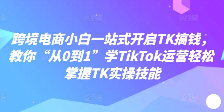 跨境电商小白一站式开启TK搞钱,教你“从0到1”学TikTok运营轻松掌握TK实操技能