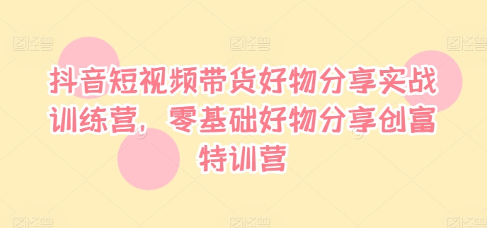 抖音短视频带货好物分享实战训练营，零基础好物分享创富特训营-资源宝库