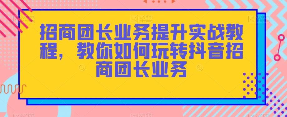 招商团长业务提升实战教程，教你如何玩转抖音招商团长业务-资源宝库