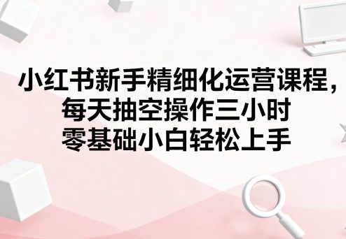 小红书新手精细化运营课程，每天抽空操作三小时，零基础小白轻松上手-资源宝库