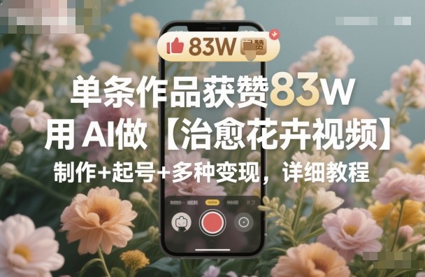 单条作品获赞83W，用AI做【治愈花卉视频】，制作+起号+多种变现，详细教程-资源宝库