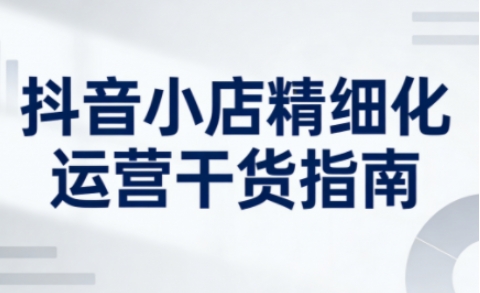 抖音小店精细化运营干货指南新版，助力商家系统提升店铺运营能力-资源宝库