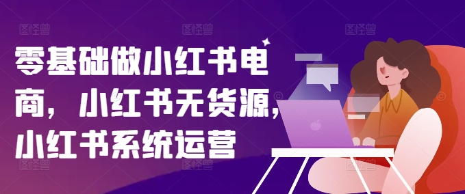 零基础做小红书电商，小红书无货源，小红书系统运营-资源宝库