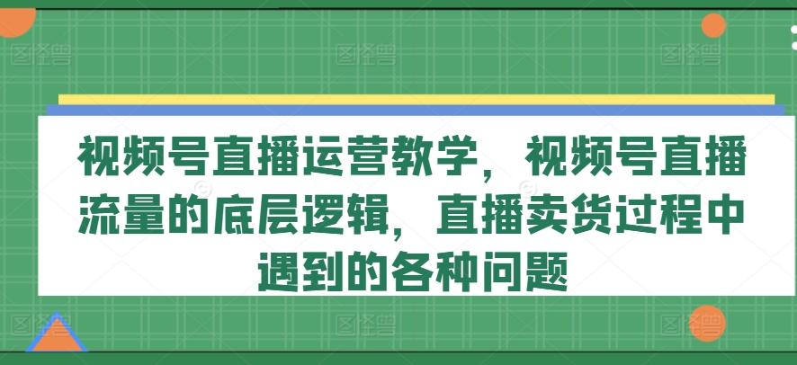 视频号直播运营教学，视频号直播流量的底层逻辑，直播卖货过程中遇到的各种问题-资源宝库
