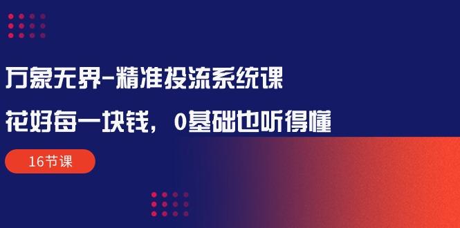 万象无界-精准投流系统课：花好 每一块钱，0基础也听得懂(16节课-资源宝库