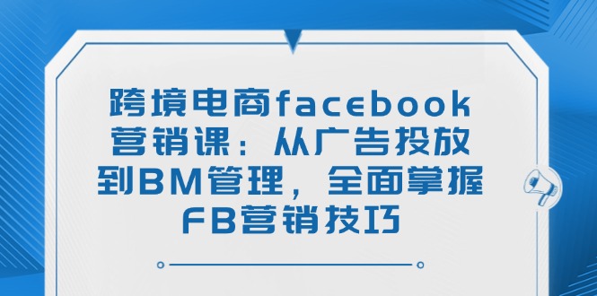 跨境电商facebook营销课：从广告投放到BM管理，全面掌握FB营销技巧-资源宝库