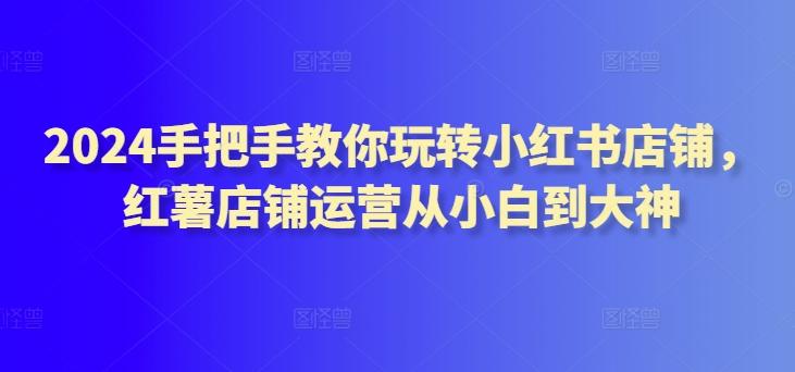 2024手把手教你玩转小红书店铺，红薯店铺运营从小白到大神-资源宝库