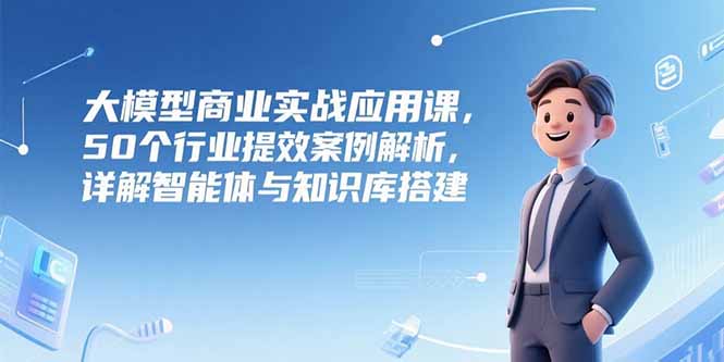 大模型商业实战应用课，50个行业提效案例解析，详解智能体与知识库搭建-资源宝库