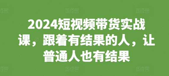 2024短视频带货实战课，跟着有结果的人，让普通人也有结果-资源宝库
