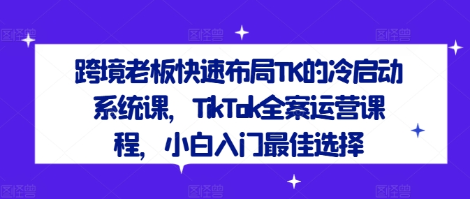 跨境老板快速布局TK的冷启动系统课，TikTok全案运营课程，小白入门最佳选择-资源宝库