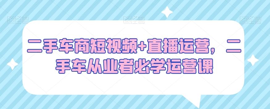 二手车商短视频+直播运营，二手车从业者必学运营课-资源宝库