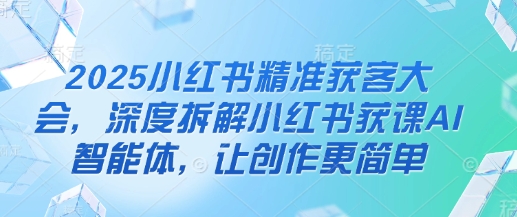 2025小红书精准获客大会，深度拆解小红书获课AI智能体，让创作更简单-资源宝库