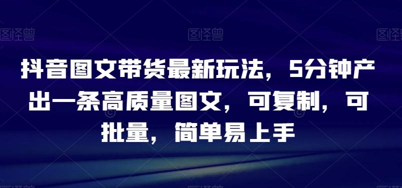 抖音图文带货最新玩法，5分钟产出一条高质量图文，可复制，可批量，简单易上手【揭秘】-资源宝库