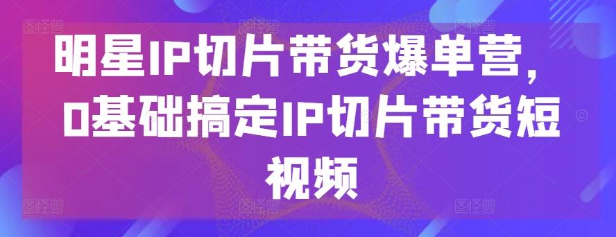 明星IP切片带货爆单营,0基础搞定IP切片带货短视频