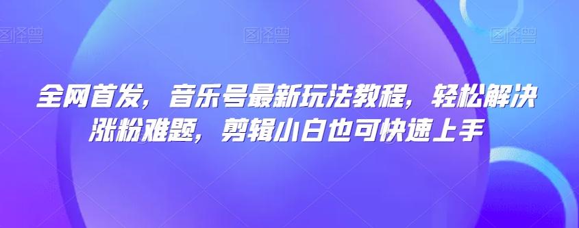 全网首发，音乐号最新玩法教程，轻松解决涨粉难题，剪辑小白也可快速上手-资源宝库