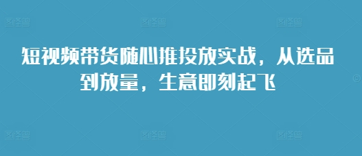 短视频带货随心推投放实战，从选品到放量，生意即刻起飞-资源宝库