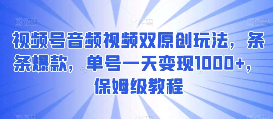 视频号音频视频双原创玩法，条条爆款，单号一天变现1000+，保姆级教程【揭秘】-资源宝库