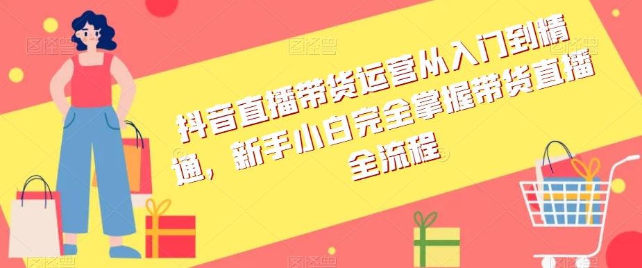 抖音直播带货运营从入门到精通，新手小白完全掌握带货直播全流程-资源宝库