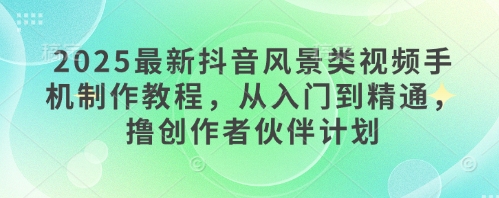 2025最新抖音风景类视频手机制作教程，从入门到精通，撸创作者伙伴计划-资源宝库