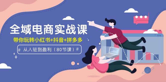 (9529期)全域电商实战课：从入驻到盈利，带你玩转小红书+抖音+拼多多(80节课)-资源宝库