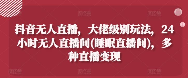 抖音无人直播，大佬级别玩法，24小时无人直播间(睡眠直播间)，多种直播变现【揭秘】-资源宝库