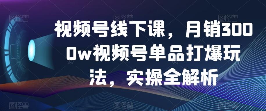 视频号线下课,月销3000w视频号单品打爆玩法,实操全解析