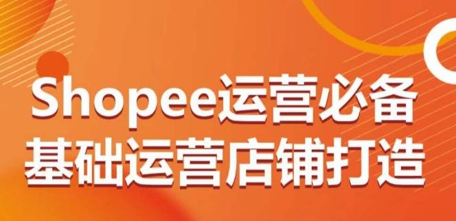 Shopee运营必备基础运营店铺打造,多层次的教你从0-1运营店铺