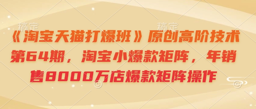 《淘宝天猫打爆班》原创高阶技术第64期，淘宝小爆款矩阵，年销售8000万店爆款矩阵操作-资源宝库