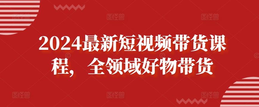2024最新短视频带货课程，全领域好物带货-资源宝库