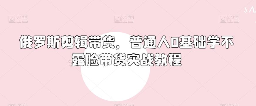 俄罗斯产品剪辑带货，普通人0基础学不露脸带货实战教程-资源宝库
