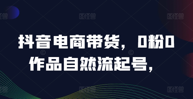 抖音电商带货，0粉0作品自然流起号，热销20多万人的抖音课程的经验分享-资源宝库