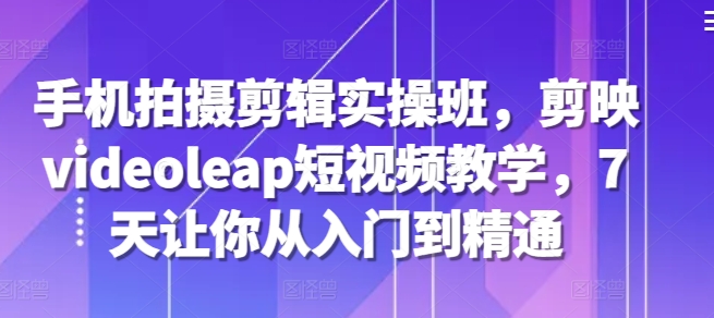 手机拍摄剪辑实操班，剪映videoleap短视频教学，7天让你从入门到精通-资源宝库