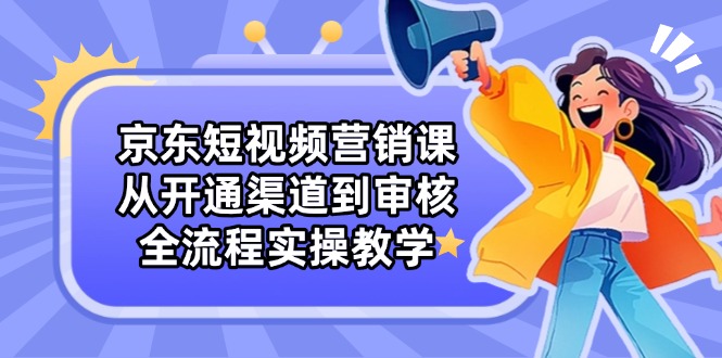 京东短视频营销课：从开通渠道到审核，全流程实操教学-资源宝库
