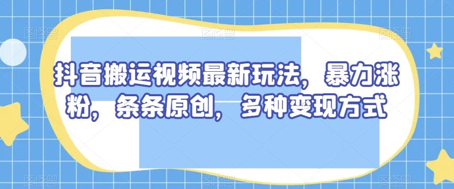抖音搬运视频最新玩法，暴力涨粉，条条原创，多种变现方式【揭秘】-资源宝库