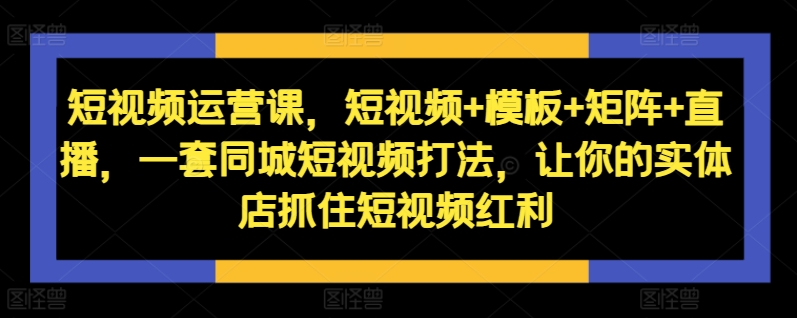 短视频运营课,短视频+模板+矩阵+直播,一套同城短视频打法,让你的实体店抓住短视频红利