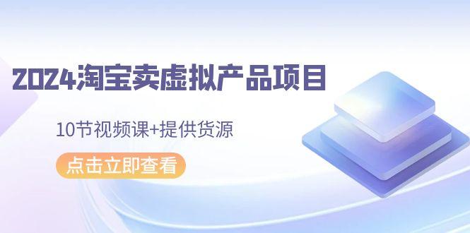 2024淘宝卖虚拟产品项目，10节视频课+提供货源-资源宝库