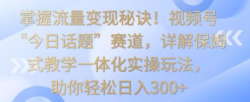 掌握流量变现秘诀!视频号“今日话题”赛道,详解保姆式教学一体化实操玩法,助你轻松日入300+【揭秘】