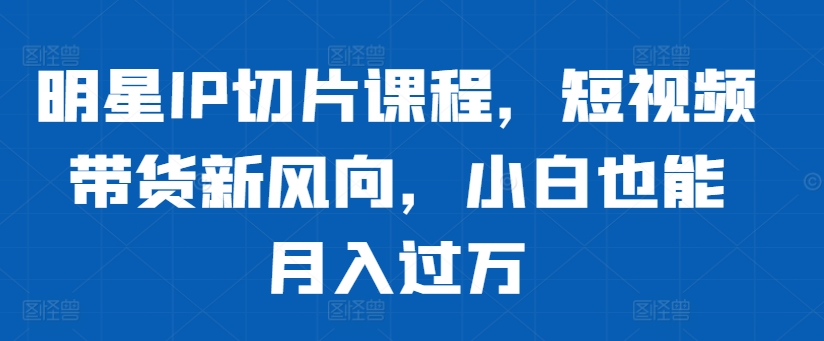 明星IP切片课程，短视频带货新风向，小白也能月入过万-资源宝库